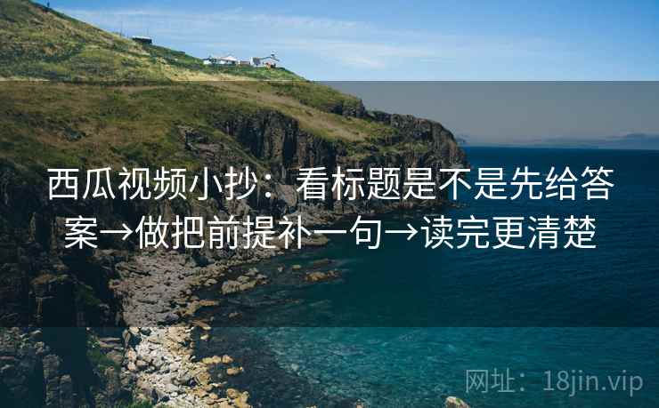 西瓜视频小抄：看标题是不是先给答案→做把前提补一句→读完更清楚