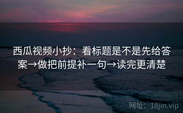 西瓜视频小抄:看标题是不是先给答案→做把前提补一句→读完更清楚 西瓜视频小抄:看标题是不是先给答案→做把前提补一句→读完更清楚