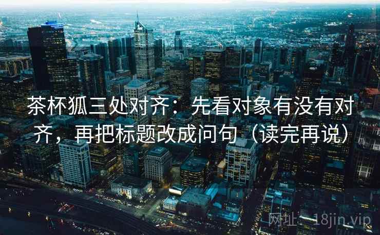 茶杯狐三处对齐：先看对象有没有对齐，再把标题改成问句（读完再说）