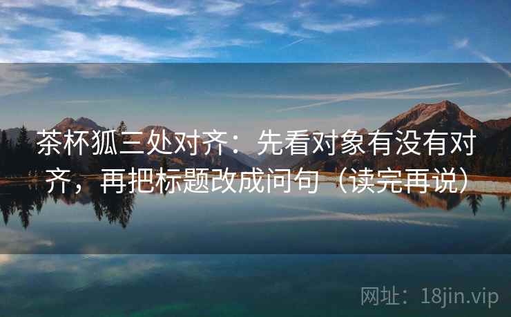 茶杯狐三处对齐：先看对象有没有对齐，再把标题改成问句（读完再说）